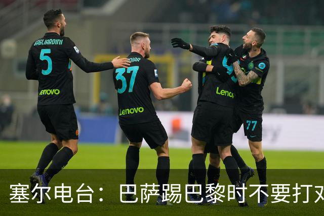 塞尔电台：巴萨踢巴黎时不要打对攻，那等于自杀式踢法